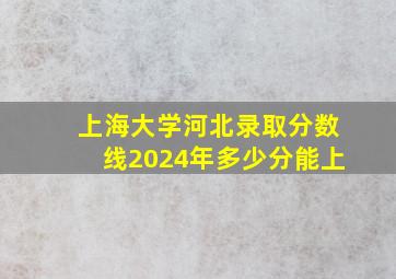 上海大学河北录取分数线2024年多少分能上