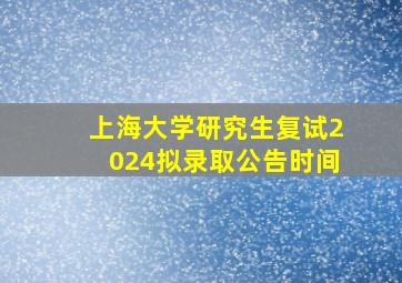 上海大学研究生复试2024拟录取公告时间