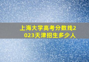 上海大学高考分数线2023天津招生多少人