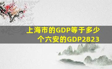 上海市的GDP等于多少个六安的GDP2823