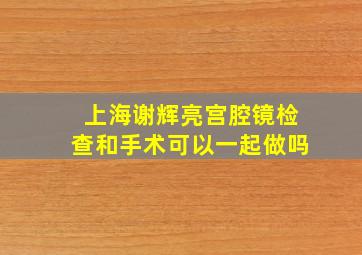 上海谢辉亮宫腔镜检查和手术可以一起做吗