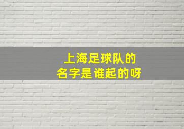 上海足球队的名字是谁起的呀