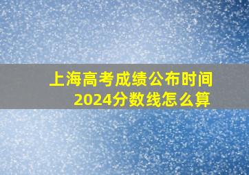 上海高考成绩公布时间2024分数线怎么算