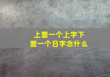 上面一个上字下面一个日字念什么