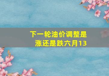 下一轮油价调整是涨还是跌六月13