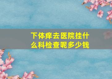 下体痒去医院挂什么科检查呢多少钱