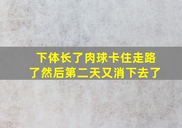 下体长了肉球卡住走路了然后第二天又消下去了