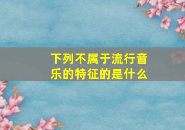 下列不属于流行音乐的特征的是什么