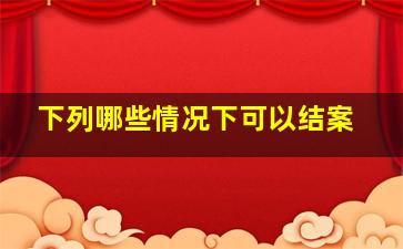 下列哪些情况下可以结案