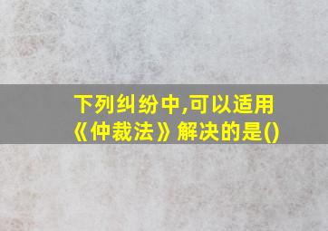 下列纠纷中,可以适用《仲裁法》解决的是()