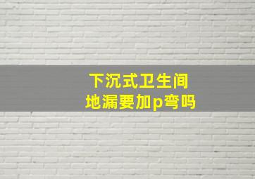 下沉式卫生间地漏要加p弯吗