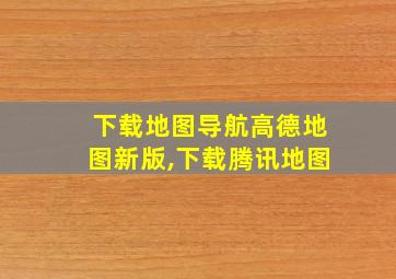 下载地图导航高德地图新版,下载腾讯地图