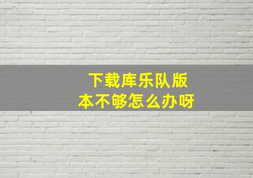 下载库乐队版本不够怎么办呀