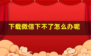 下载微信下不了怎么办呢