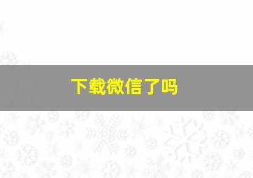 下载微信了吗