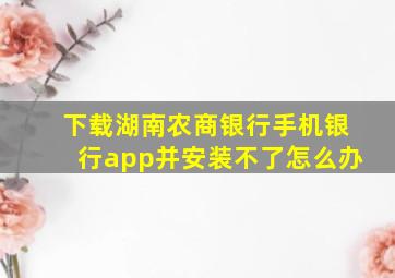 下载湖南农商银行手机银行app并安装不了怎么办