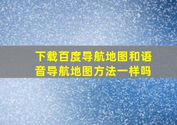 下载百度导航地图和语音导航地图方法一样吗