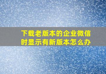 下载老版本的企业微信时显示有新版本怎么办