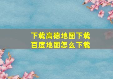 下载高德地图下载百度地图怎么下载