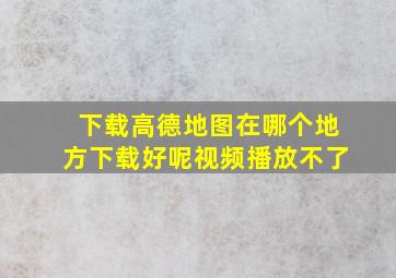 下载高德地图在哪个地方下载好呢视频播放不了