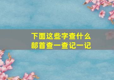 下面这些字查什么部首查一查记一记