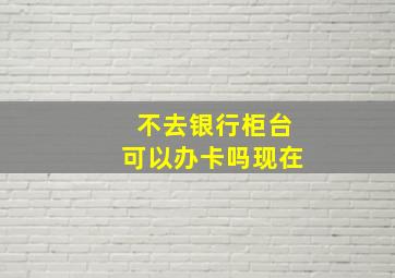 不去银行柜台可以办卡吗现在