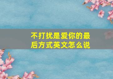 不打扰是爱你的最后方式英文怎么说