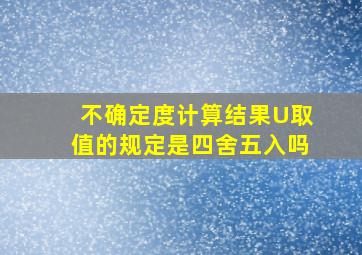 不确定度计算结果U取值的规定是四舍五入吗