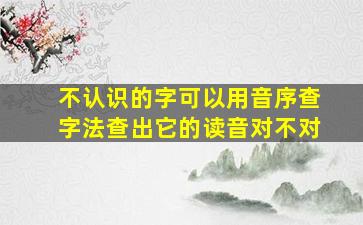 不认识的字可以用音序查字法查出它的读音对不对