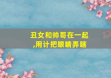 丑女和帅哥在一起,用计把眼睛弄瞎