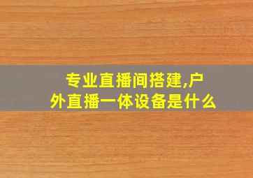 专业直播间搭建,户外直播一体设备是什么