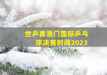 世乒赛澳门国际乒乓球决赛时间2023