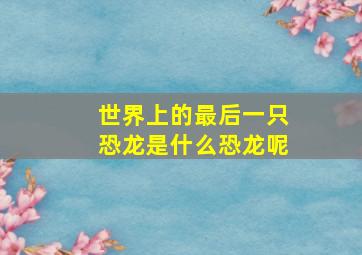 世界上的最后一只恐龙是什么恐龙呢