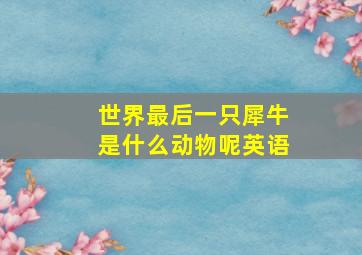 世界最后一只犀牛是什么动物呢英语