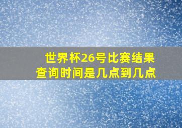 世界杯26号比赛结果查询时间是几点到几点