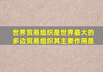 世界贸易组织是世界最大的多边贸易组织其主要作用是