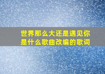 世界那么大还是遇见你是什么歌曲改编的歌词