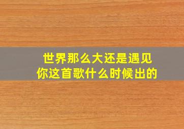 世界那么大还是遇见你这首歌什么时候出的