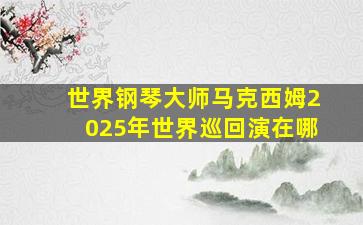 世界钢琴大师马克西姆2025年世界巡回演在哪