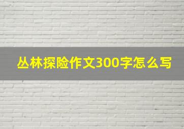 丛林探险作文300字怎么写