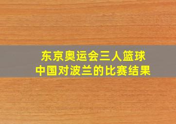 东京奥运会三人篮球中国对波兰的比赛结果