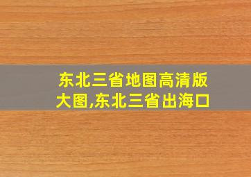 东北三省地图高清版大图,东北三省出海口