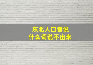 东北人口音说什么词说不出来