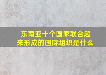 东南亚十个国家联合起来形成的国际组织是什么