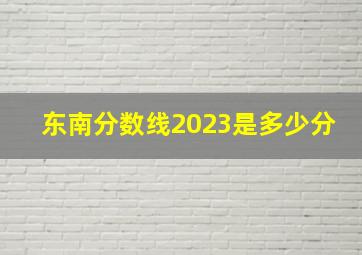 东南分数线2023是多少分