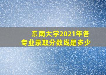 东南大学2021年各专业录取分数线是多少