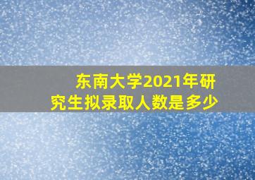 东南大学2021年研究生拟录取人数是多少