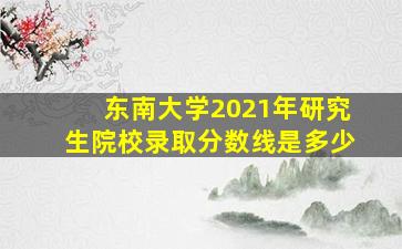 东南大学2021年研究生院校录取分数线是多少