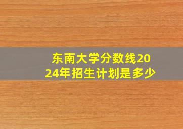 东南大学分数线2024年招生计划是多少