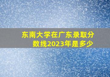 东南大学在广东录取分数线2023年是多少